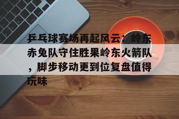 kaiyun体育平台-乒乓球赛场再起风云：岭东赤兔队守住胜果岭东火箭队，脚步移动更到位复盘值得玩味的简单介绍